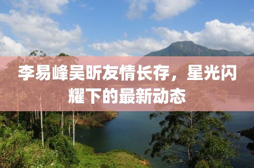李易峰吳昕友情長存，星光閃耀下的最新動(dòng)態(tài)