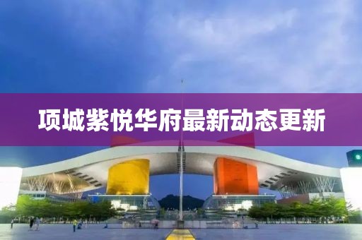 項(xiàng)城紫悅?cè)A府最新動態(tài)更新