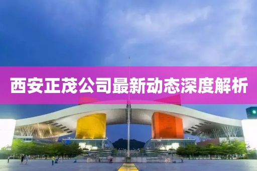 西安正茂公司最新動態(tài)深度解析