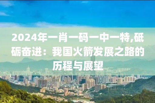 2024年一肖一碼一中一特,砥礪奮進：我國火箭發(fā)展之路的歷程與展望