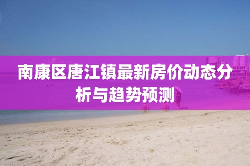 南康區(qū)唐江鎮(zhèn)最新房價動態(tài)分析與趨勢預測