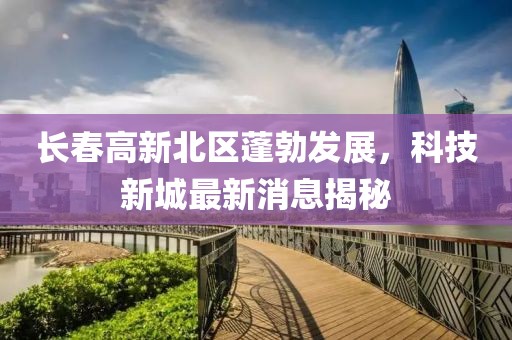 長春高新北區(qū)蓬勃發(fā)展，科技新城最新消息揭秘