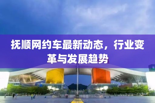 撫順網(wǎng)約車最新動態(tài)，行業(yè)變革與發(fā)展趨勢
