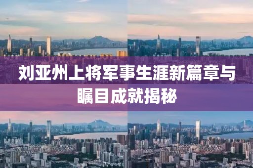 劉亞州上將軍事生涯新篇章與矚目成就揭秘