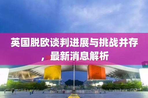 英國脫歐談判進展與挑戰(zhàn)并存，最新消息解析