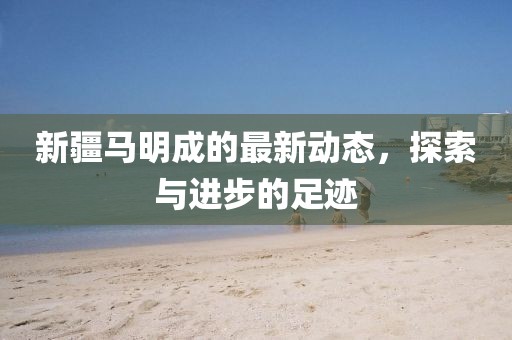 新疆馬明成的最新動(dòng)態(tài)，探索與進(jìn)步的足跡