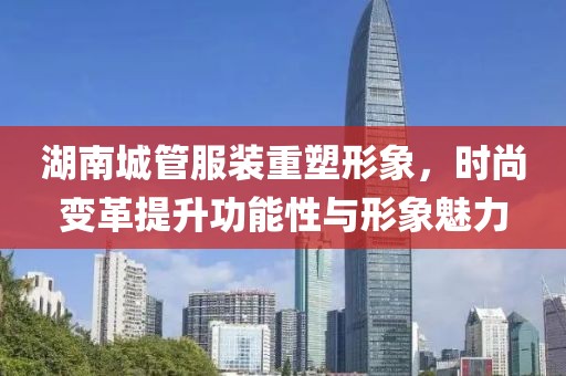 湖南城管服裝重塑形象，時尚變革提升功能性與形象魅力