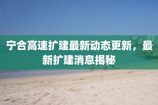寧合高速擴(kuò)建最新動(dòng)態(tài)更新，最新擴(kuò)建消息揭秘