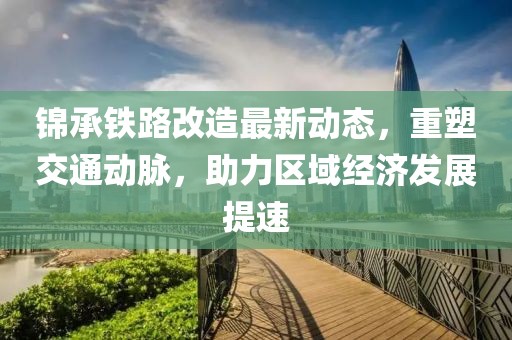 錦承鐵路改造最新動(dòng)態(tài)，重塑交通動(dòng)脈，助力區(qū)域經(jīng)濟(jì)發(fā)展提速