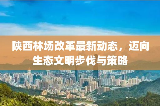 陜西林場改革最新動態(tài)，邁向生態(tài)文明步伐與策略