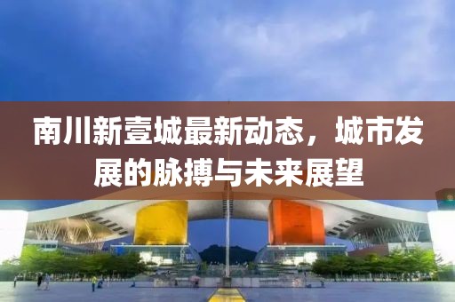 南川新壹城最新動態(tài)，城市發(fā)展的脈搏與未來展望