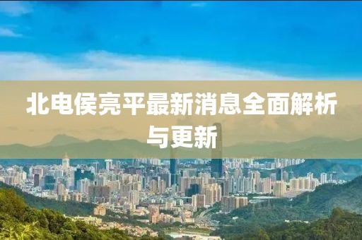 北電侯亮平最新消息全面解析與更新