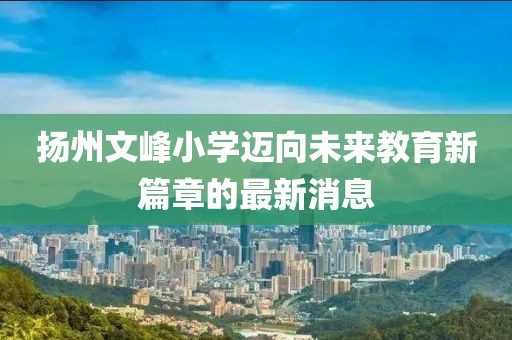 揚(yáng)州文峰小學(xué)邁向未來(lái)教育新篇章的最新消息