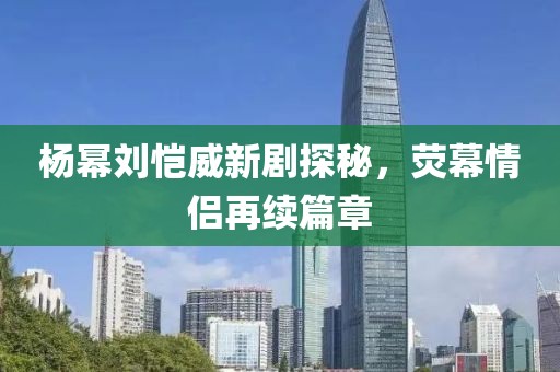 楊冪劉愷威新劇探秘，熒幕情侶再續(xù)篇章