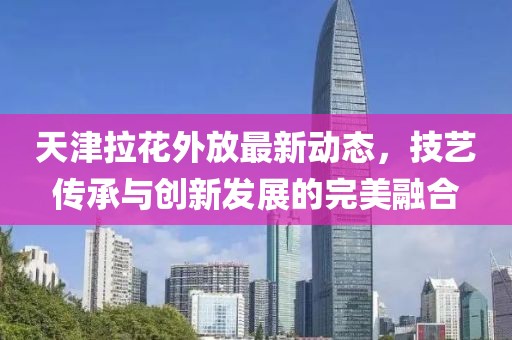 天津拉花外放最新動(dòng)態(tài)，技藝傳承與創(chuàng)新發(fā)展的完美融合