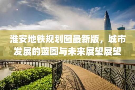 淮安地鐵規(guī)劃圖最新版，城市發(fā)展的藍(lán)圖與未來(lái)展望展望