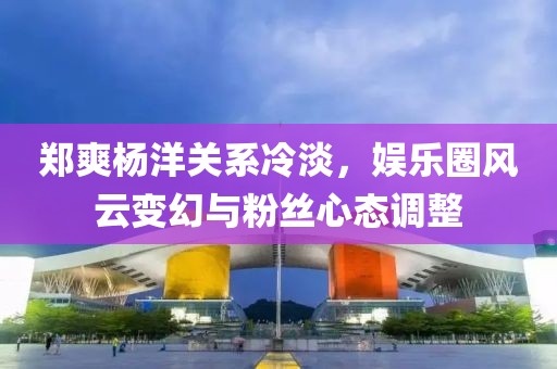 鄭爽楊洋關(guān)系冷淡，娛樂(lè)圈風(fēng)云變幻與粉絲心態(tài)調(diào)整