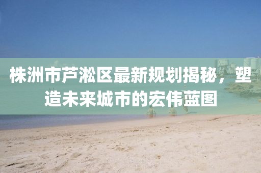 株洲市蘆淞區(qū)最新規(guī)劃揭秘，塑造未來(lái)城市的宏偉藍(lán)圖