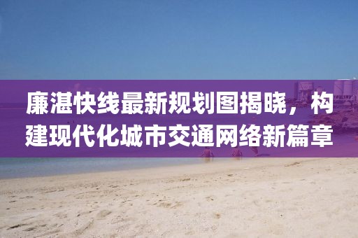 廉湛快線最新規(guī)劃圖揭曉，構(gòu)建現(xiàn)代化城市交通網(wǎng)絡(luò)新篇章