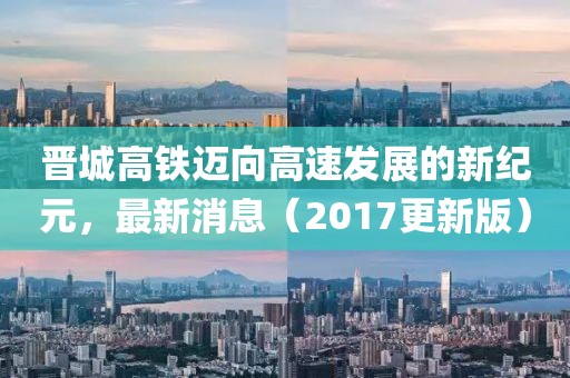 晉城高鐵邁向高速發(fā)展的新紀(jì)元，最新消息（2017更新版）