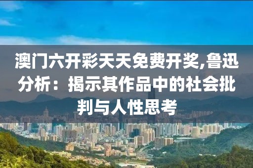 澳門(mén)六開(kāi)彩天天免費(fèi)開(kāi)獎(jiǎng),魯迅分析：揭示其作品中的社會(huì)批判與人性思考