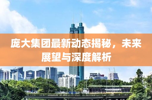 龐大集團(tuán)最新動(dòng)態(tài)揭秘，未來展望與深度解析