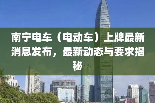 南寧電車（電動車）上牌最新消息發(fā)布，最新動態(tài)與要求揭秘