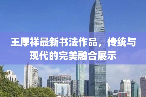 王厚祥最新書法作品，傳統(tǒng)與現(xiàn)代的完美融合展示