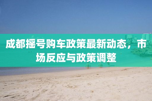 成都搖號(hào)購車政策最新動(dòng)態(tài)，市場(chǎng)反應(yīng)與政策調(diào)整