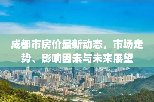 成都市房價(jià)最新動(dòng)態(tài)，市場(chǎng)走勢(shì)、影響因素與未來展望