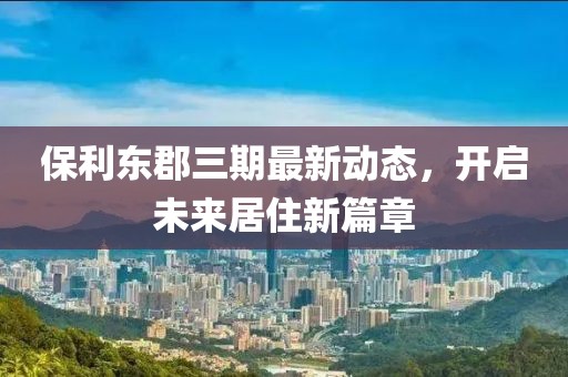 保利東郡三期最新動態(tài)，開啟未來居住新篇章