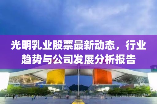 光明乳業(yè)股票最新動(dòng)態(tài)，行業(yè)趨勢(shì)與公司發(fā)展分析報(bào)告