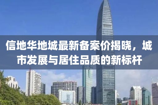 信地華地城最新備案價(jià)揭曉，城市發(fā)展與居住品質(zhì)的新標(biāo)桿
