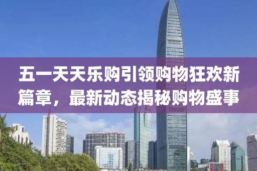 五一天天樂購(gòu)引領(lǐng)購(gòu)物狂歡新篇章，最新動(dòng)態(tài)揭秘購(gòu)物盛事