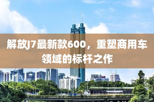 解放J7最新款600，重塑商用車領(lǐng)域的標(biāo)桿之作