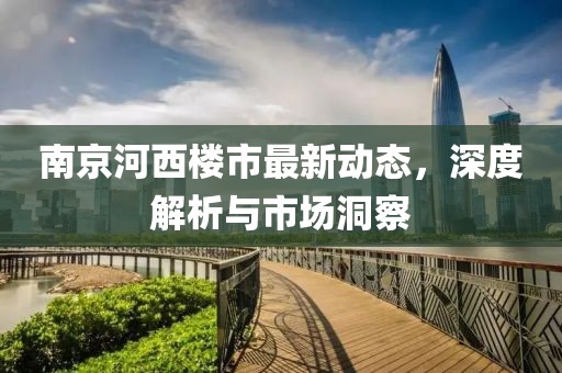 南京河西樓市最新動態(tài)，深度解析與市場洞察