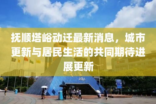 撫順?biāo)鴦?dòng)遷最新消息，城市更新與居民生活的共同期待進(jìn)展更新