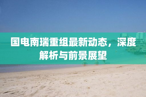 國電南瑞重組最新動態(tài)，深度解析與前景展望