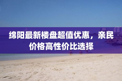 綿陽最新樓盤超值優(yōu)惠，親民價格高性價比選擇