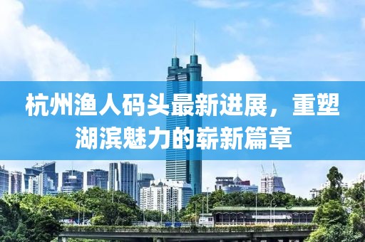 杭州漁人碼頭最新進(jìn)展，重塑湖濱魅力的嶄新篇章