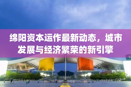 綿陽資本運作最新動態(tài)，城市發(fā)展與經(jīng)濟繁榮的新引擎