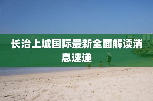 長(zhǎng)治上城國(guó)際最新全面解讀消息速遞