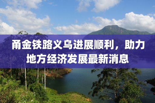 甬金鐵路義烏進(jìn)展順利，助力地方經(jīng)濟(jì)發(fā)展最新消息