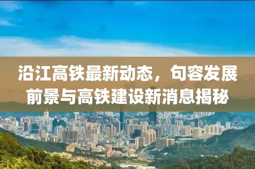 沿江高鐵最新動(dòng)態(tài)，句容發(fā)展前景與高鐵建設(shè)新消息揭秘