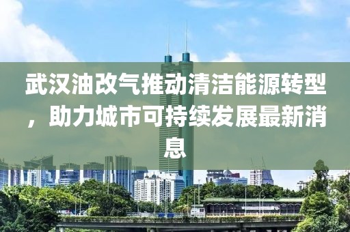 武漢油改氣推動(dòng)清潔能源轉(zhuǎn)型，助力城市可持續(xù)發(fā)展最新消息