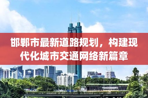邯鄲市最新道路規(guī)劃，構(gòu)建現(xiàn)代化城市交通網(wǎng)絡(luò)新篇章