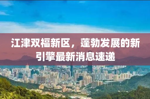 江津雙福新區(qū)，蓬勃發(fā)展的新引擎最新消息速遞