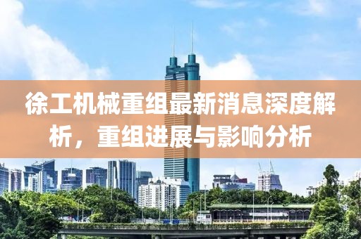 徐工機(jī)械重組最新消息深度解析，重組進(jìn)展與影響分析