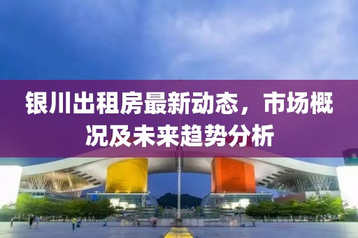 銀川出租房最新動態(tài)，市場概況及未來趨勢分析