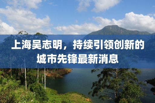 上海吳志明，持續(xù)引領(lǐng)創(chuàng)新的城市先鋒最新消息